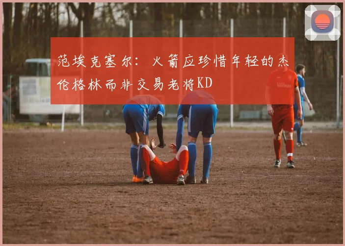 范埃克塞尔：火箭应珍惜年轻的杰伦格林而非交易老将KD